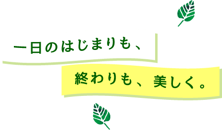 一日のはじまりも、終わりも、美しく。